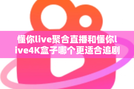 懂你live聚合直播和懂你live4K盒子哪个更适合追剧？2025年最全追剧装备深度对比与选购指南