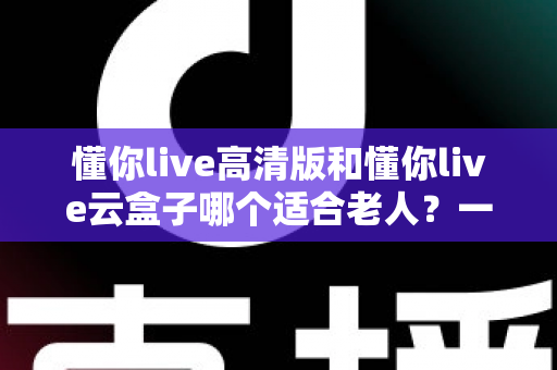懂你live高清版和懂你live云盒子哪个适合老人？一文读懂选购要点与使用建议
