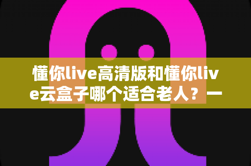 懂你live高清版和懂你live云盒子哪个适合老人？一文读懂选购要点与使用建议