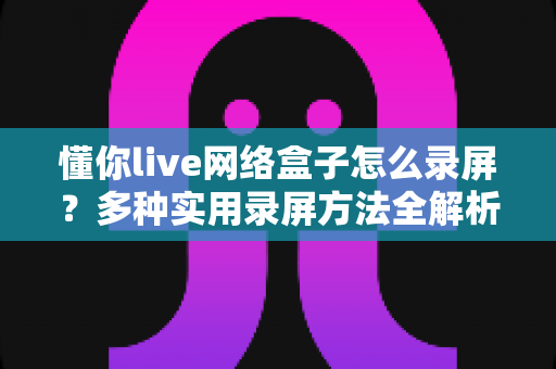 懂你live网络盒子怎么录屏?多种实用录屏方法全解析,轻松留住精彩画面 懂你live网络盒子怎么录屏?多种实用录屏方法全解析,轻松留住精彩画面