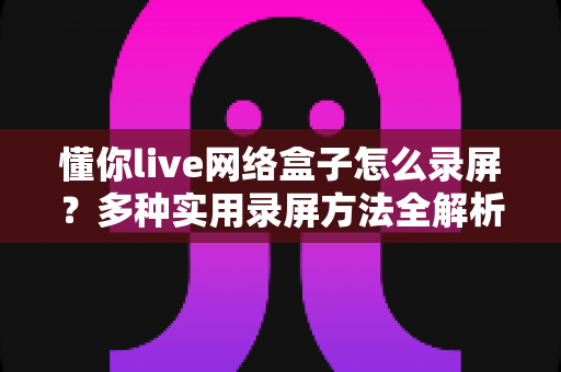 懂你live网络盒子怎么录屏?多种实用录屏方法全解析,轻松留住精彩画面 懂你live网络盒子怎么录屏?多种实用录屏方法全解析,轻松留住精彩画面