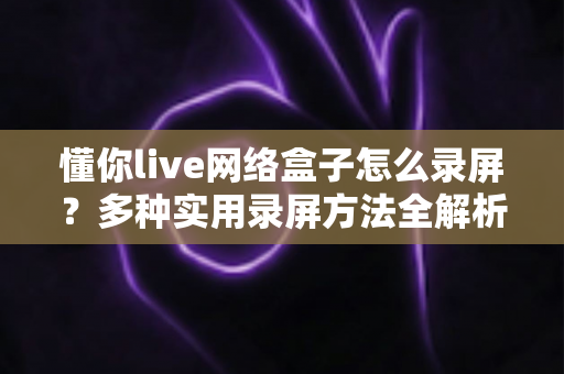 懂你live网络盒子怎么录屏？多种实用录屏方法全解析，轻松留住精彩画面