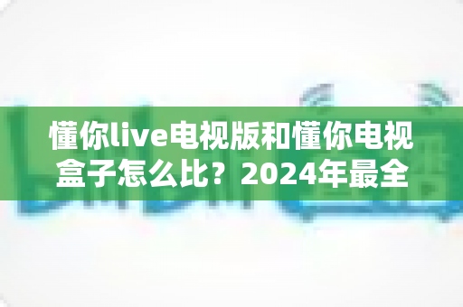 懂你live电视版和懂你电视盒子怎么比?2024年最全对比评测与选购指南 懂你live电视版和懂你电视盒子怎么比?2024年最全对比评测与选购指南