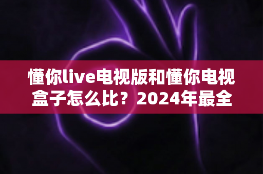 懂你live电视版和懂你电视盒子怎么比？2024年最全对比评测与选购指南