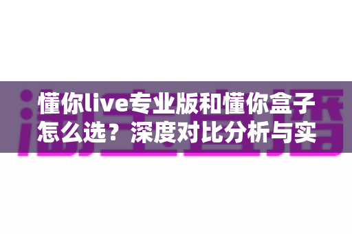 懂你live专业版和懂你盒子怎么选？深度对比分析与实用选购指南