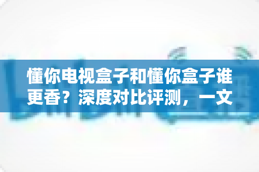 懂你电视盒子和懂你盒子谁更香？深度对比评测，一文帮你选出最值得入手的家庭观影神器
