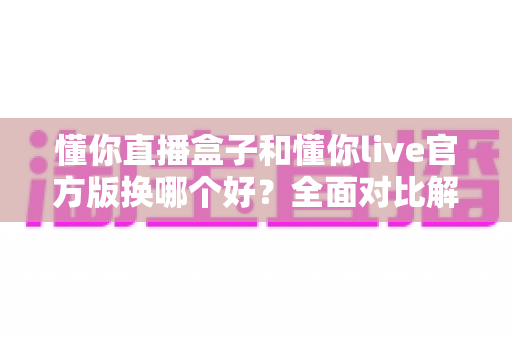 懂你直播盒子和懂你live官方版换哪个好？全面对比解析助你轻松做出最佳选择