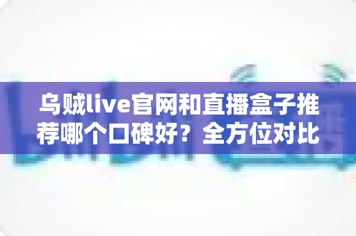乌贼live官网和直播盒子推荐哪个口碑好?全方位对比分析与实用选择指南 乌贼live官网和直播盒子推荐哪个口碑好?全方位对比分析与实用选择指南