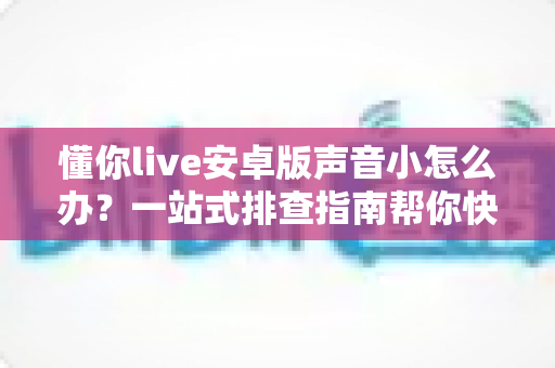 懂你live安卓版声音小怎么办？一站式排查指南帮你快速恢复清晰音量