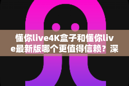 懂你live4K盒子和懂你live最新版哪个更值得信赖?深度对比解析与安全使用全指南 懂你live4K盒子和懂你live最新版哪个更值得信赖?深度对比解析与安全使用全指南