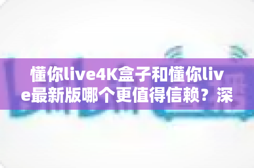 懂你live4K盒子和懂你live最新版哪个更值得信赖?深度对比解析与安全使用全指南 懂你live4K盒子和懂你live最新版哪个更值得信赖?深度对比解析与安全使用全指南