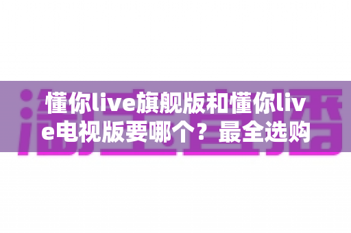 懂你live旗舰版和懂你live电视版要哪个?最全选购对比指南助你一键做出正确决定 懂你live旗舰版和懂你live电视版要哪个?最全选购对比指南助你一键做出正确决定