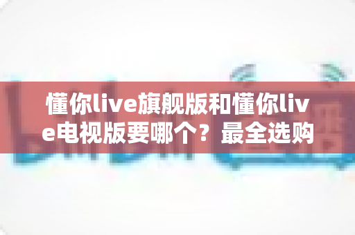懂你live旗舰版和懂你live电视版要哪个?最全选购对比指南助你一键做出正确决定 懂你live旗舰版和懂你live电视版要哪个?最全选购对比指南助你一键做出正确决定