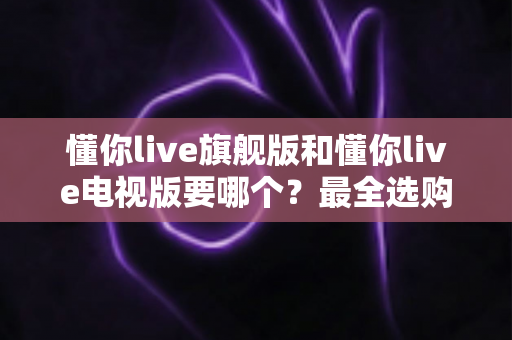 懂你live旗舰版和懂你live电视版要哪个?最全选购对比指南助你一键做出正确决定 懂你live旗舰版和懂你live电视版要哪个?最全选购对比指南助你一键做出正确决定