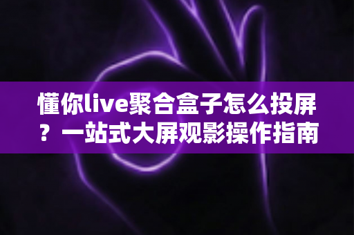 懂你live聚合盒子怎么投屏？一站式大屏观影操作指南，新手也能三分钟学会