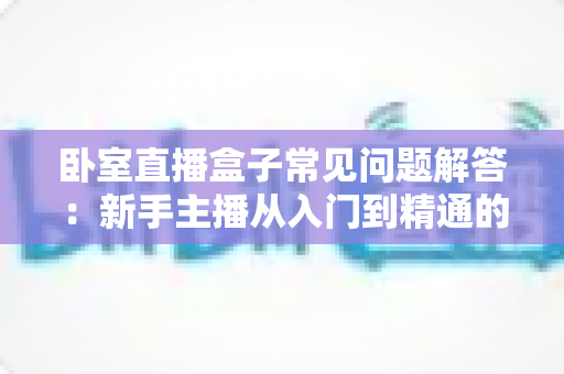 卧室直播盒子常见问题解答：新手主播从入门到精通的实用指南