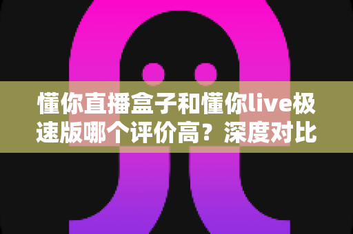 懂你直播盒子和懂你live极速版哪个评价高？深度对比测评全解析