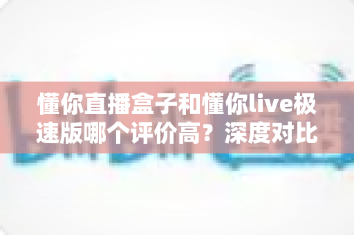 懂你直播盒子和懂你live极速版哪个评价高？深度对比测评全解析