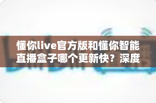 懂你live官方版和懂你智能直播盒子哪个更新快?深度对比分析与选购指南 懂你live官方版和懂你智能直播盒子哪个更新快?深度对比分析与选购指南