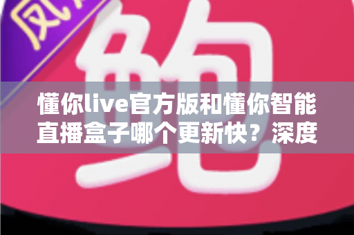 懂你live官方版和懂你智能直播盒子哪个更新快?深度对比分析与选购指南 懂你live官方版和懂你智能直播盒子哪个更新快?深度对比分析与选购指南