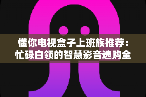 懂你电视盒子上班族推荐:忙碌白领的智慧影音选购全攻略 懂你电视盒子上班族推荐:忙碌白领的智慧影音选购全攻略