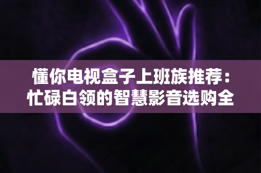 懂你电视盒子上班族推荐：忙碌白领的智慧影音选购全攻略