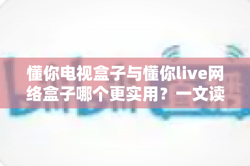 懂你电视盒子与懂你live网络盒子哪个更实用?一文读懂选购要点与真实体验 懂你电视盒子与懂你live网络盒子哪个更实用?一文读懂选购要点与真实体验