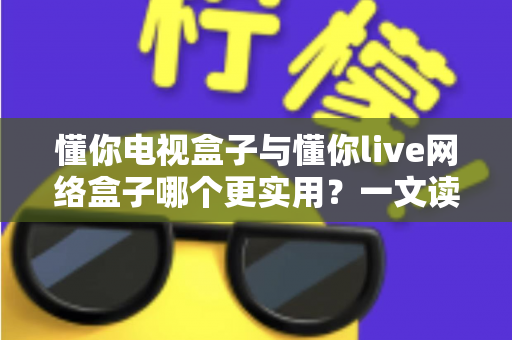 懂你电视盒子与懂你live网络盒子哪个更实用？一文读懂选购要点与真实体验