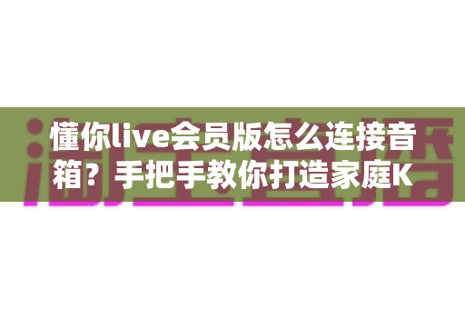 懂你live会员版怎么连接音箱？手把手教你打造家庭KTV级演唱体验的完整教程