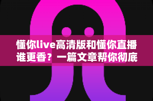 懂你live高清版和懂你直播谁更香?一篇文章帮你彻底搞懂怎么选 懂你live高清版和懂你直播谁更香?一篇文章帮你彻底搞懂怎么选