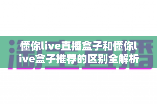 懂你live直播盒子和懂你live盒子推荐的区别全解析：一篇文章帮你彻底搞懂，选对直播设备不踩坑