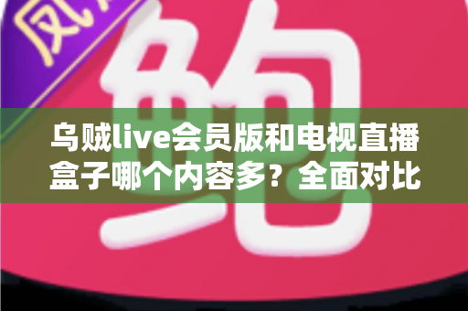 乌贼live会员版和电视直播盒子哪个内容多？全面对比解析帮你选对观影方案