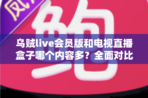 乌贼live会员版和电视直播盒子哪个内容多？全面对比解析帮你选对观影方案