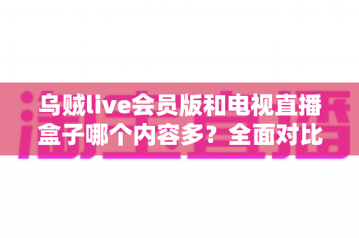 乌贼live会员版和电视直播盒子哪个内容多？全面对比解析帮你选对观影方案