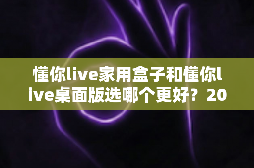 懂你live家用盒子和懂你live桌面版选哪个更好？2024最全选购对比指南帮你一键定夺