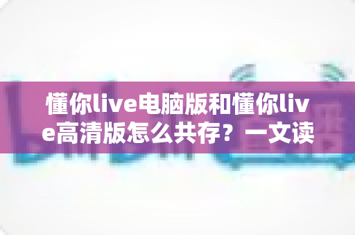 懂你live电脑版和懂你live高清版怎么共存？一文读懂双版本安装与使用全攻略