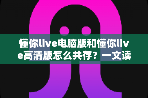 懂你live电脑版和懂你live高清版怎么共存？一文读懂双版本安装与使用全攻略