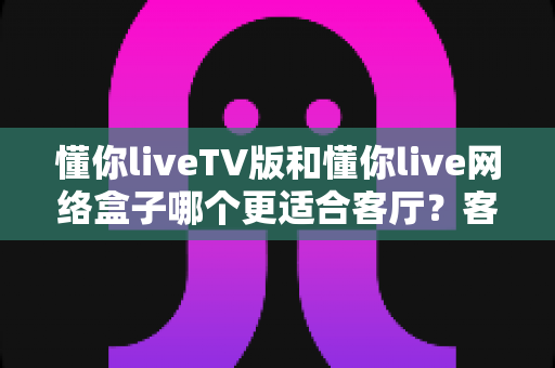 懂你liveTV版和懂你live网络盒子哪个更适合客厅?客厅观影方案深度对比与选购全指南 懂你liveTV版和懂你live网络盒子哪个更适合客厅?客厅观影方案深度对比与选购全指南