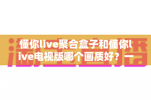 懂你live聚合盒子和懂你live电视版哪个画质好？一文读懂两大方案的真实差距