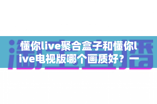 懂你live聚合盒子和懂你live电视版哪个画质好？一文读懂两大方案的真实差距
