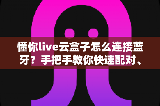 懂你live云盒子怎么连接蓝牙?手把手教你快速配对、排障与使用技巧全攻略 懂你live云盒子怎么连接蓝牙?手把手教你快速配对、排障与使用技巧全攻略