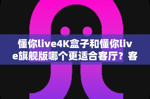 懂你live4K盒子和懂你live旗舰版哪个更适合客厅？客厅观影设备选购全攻略