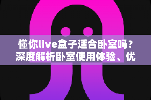 懂你live盒子适合卧室吗?深度解析卧室使用体验、优缺点与实用建议 懂你live盒子适合卧室吗?深度解析卧室使用体验、优缺点与实用建议