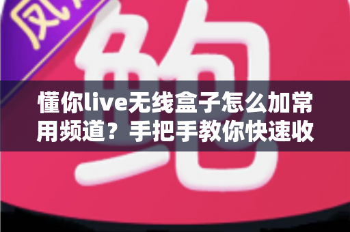 懂你live无线盒子怎么加常用频道？手把手教你快速收藏心仪频道，畅享流畅高清观影新体验