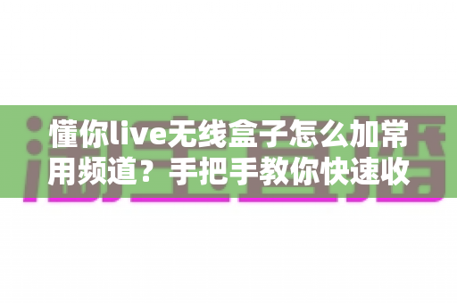 懂你live无线盒子怎么加常用频道？手把手教你快速收藏心仪频道，畅享流畅高清观影新体验