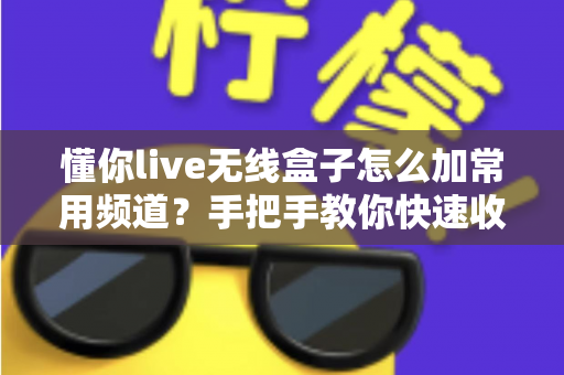 懂你live无线盒子怎么加常用频道？手把手教你快速收藏心仪频道，畅享流畅高清观影新体验