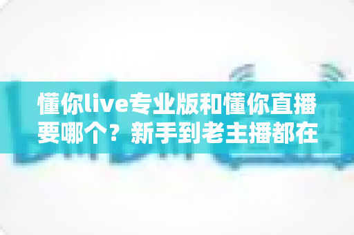 懂你live专业版和懂你直播要哪个？新手到老主播都在看的选择指南与避坑攻略