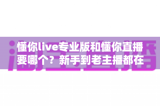懂你live专业版和懂你直播要哪个？新手到老主播都在看的选择指南与避坑攻略