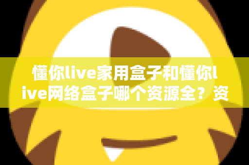 懂你live家用盒子和懂你live网络盒子哪个资源全？资源对比与选购全指南