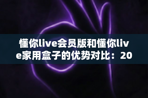 懂你live会员版和懂你live家用盒子的优势对比:2024年最全面选购指南与深度解析 懂你live会员版和懂你live家用盒子的优势对比:2024年最全面选购指南与深度解析